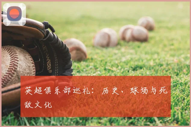 英超俱乐部巡礼：历史、球场与死敌文化